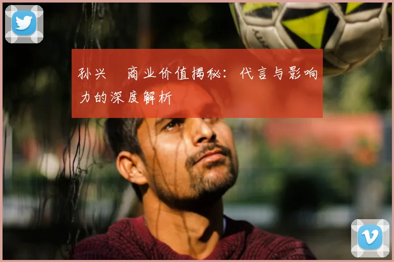孙兴慜商业价值揭秘：代言与影响力的深度解析