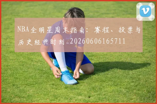 NBA全明星周末指南：赛程、投票与历史经典时刻_20260606165711